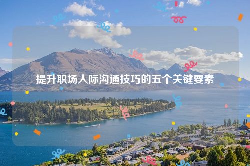 提升职场人际沟通技巧的五个关键要素