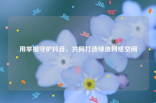 用举报守护抖音，共同打造绿色网络空间