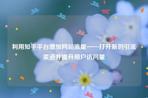 利用知乎平台增加网站流量——打开新的引流渠道并提升用户访问量