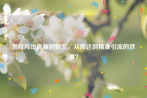 怎样写出优质的软文，从而达到精准引流的效果？