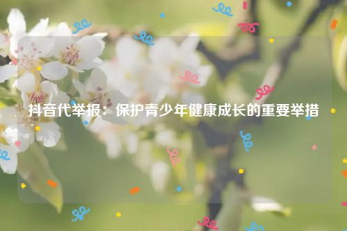抖音代举报：保护青少年健康成长的重要举措