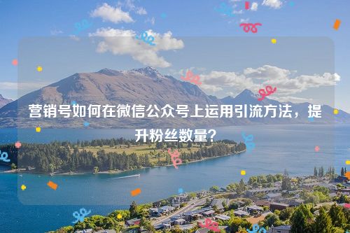 营销号如何在微信公众号上运用引流方法，提升粉丝数量？
