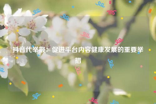 抖音代举报：促进平台内容健康发展的重要举措