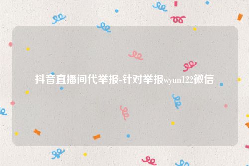 抖音直播间代举报-针对举报wyun122微信