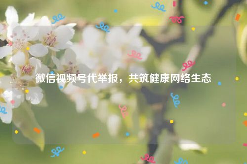 微信视频号代举报，共筑健康网络生态