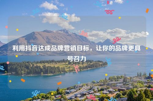 利用抖音达成品牌营销目标，让你的品牌更具号召力