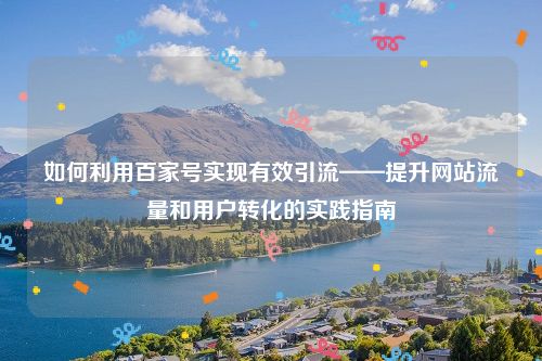 如何利用百家号实现有效引流——提升网站流量和用户转化的实践指南